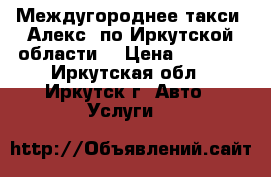 Междугороднее такси “Алекс“ по Иркутской области  › Цена ­ 5 400 - Иркутская обл., Иркутск г. Авто » Услуги   